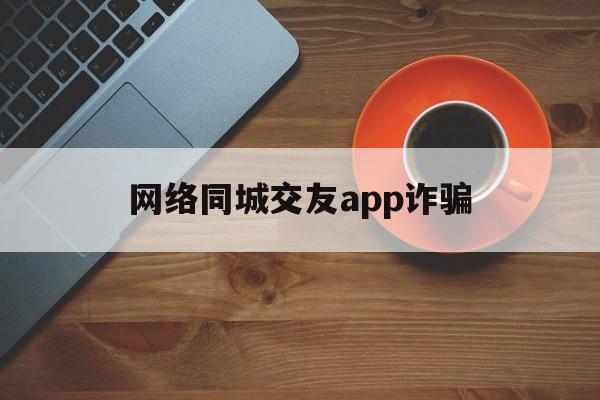 网络同城交友app诈骗(网络同城交友app诈骗套路)